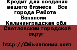 Кредит для создания вашего бизнеса - Все города Работа » Вакансии   . Калининградская обл.,Светловский городской округ 